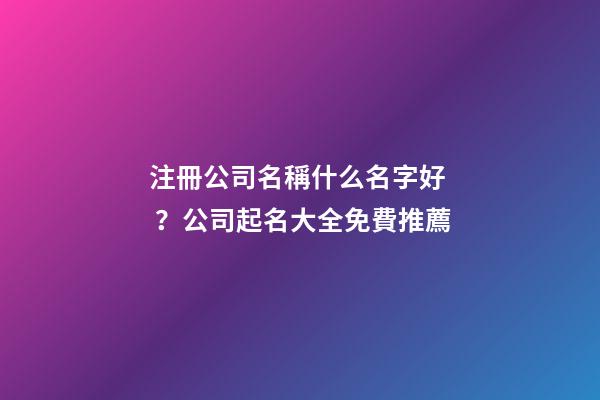 注冊公司名稱什么名字好？公司起名大全免費推薦